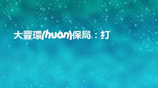 大豐環(huán)保局：打造綠色明珠，共建美好家園